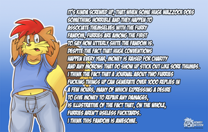 furriesdontsuck.png No, the title isn't sarcasm XP. Last thing the fandom needs are people in it who feel the need to point out how much furries (and themselves by association) are generally awful people. If furry was filled with complete ubershits then we wouldn't be having huge, successful, fun conventions. A few thousand total wankers in one venue like at AC would not be pretty!