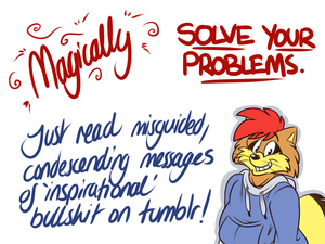 inspirational.png I see these "inspiring" messages on tumblr and twitter pretty much every day; you know, those ones telling you to just take a risk or smile or look on the bright side, etc. I'm not sure what is more obnoxious, these shitty, fuckity little posters or a kick in the balls.  So of course I drew a shit cartoon about them.