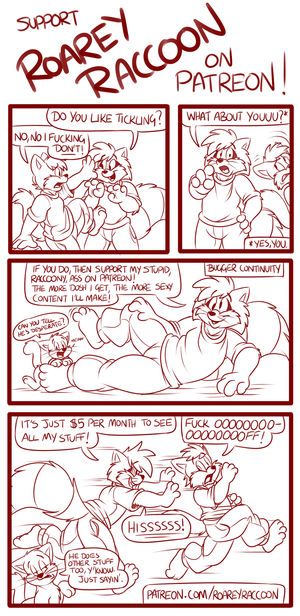 patread.png Little comic I was working on earlier today for fun; it was intended as an ad for my Patreon page, but I don't feel like finishing it, haha. I very rarely draw comics, maybe it shows XP. But yes, if you like my stuff, help me out on Patreon and I can then afford to be more creative! More than this anyway XP. http://www.patreon.com/roareyraccoon