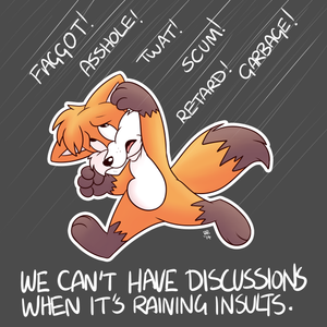 raininginsults.png There are some sensitive issues, like sexism, racism and homophobia (to name a few) for which discussion is practically impossible. Unless you are a victim of some abuse or a member of a minority in question, you aren’t considered to have an opinion worth listening to. What’s more, an entire discussion can be derailed by the perceived misuse of a single word. I know you’ve all seen batshit insane arguments on the internet, with people essentially competing to create the cruelest insult or sharpest put-down. It’s a growing trend for people to attack others in the name of social justice, apparently it’s an attempt to make sure that people are held accountable for the things they say. When it comes to the matter of an individual or individuals being abused I think there’s something to be said for people sticking up for those receiving it. Trouble is, though, people are generally just looking to fuck with someone, so this attempt at justice bleeds over towards people who have just made offhand comments or jokes that others have found either offensive or insensitive. Everybody makes such comments but from the way the social justice movement behaves you’d never know it. It’s ridiculous and achieves nothing worth having. All insulting people who have ignorant opinions does is give such people more reasons for having them, like sheer spite. Dunno about you but nobody ever convinced me of anything by screaming at me. It’s not for me to tell other people how to behave, but at the very least don’t pretend like you’re fighting for a cause or you’re doing the right thing. Having ignorant opinions or making offensive comments doesn’t make anyone a bad person; directly trying to hurt someone else does. At least have the honesty and integrity to admit that you just want the opportunity to be as horrible to someone else as you feel others have been towards you. You’re part of the problem and the internet is a worse place for it. Anyway, have a stupid little cartoon XP.