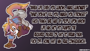 lifelemons.png Something I felt like doodling as a sort of response to these "motivational" message images all over the internet. I'm sick of the patronizing nonsense XP. All these happy little ignorant fucking messages do is say to people in real pain that their problems can be dismissed with the wave of a hand or, in these cases, an ill-conceived shitty image on the internet. Anyway, since this sort of thing irritates me, I figured I'd motivate myself to draw by having fun with these messages and making some of my own. Likely more to come XP.