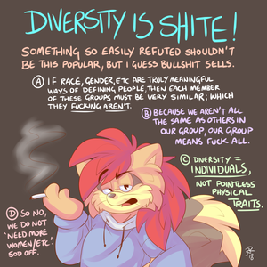 dvstyror.png I was rather frustrated at the time I drew this, some weeks back, so I think it would be prudent to add a little explanation of this here. Diversity is something that is brought up all the time these days, always referred to positively, as if it were a goal at which we should aim. This is not critically questioned, unfortunately. Diversity kicks ass if we're talking about diversity of experience, thought, ideas, perspectives. When people come together with a shared aim, having a wealth of experience is, naturally, very important. However, this is not the meaning of diversity in its present, most widespread usage. Diversity, and we can assess this from the goals of those implementing it, instead refers to race, gender and sexuality.

Now, obviously people of any race, gender or sexuality should not face discrimination for those reasons, because we would be discriminating based on inherent traits of people, traits for which no person can be held responsible and, in any event, are superficial. Take one example, I'm a gay, white man. Are gay people similar to eachother in any way, even generally, that isn't purely their sexuality? What about white people, are they all similar, to the point of general significance, in any way beyond race? Apply the same to men. The point is that if you take anybody from any of these categories you cannot infer, from no other information, what they believe, how they think, what they have experienced, what their personality is, their skills etc. Because of this, isolating these shallow traits tells you nothing about the individual, which renders the individual irrelevant if we choose to care more about these traits than others.

Put simply, if we set out to enforce an outcome of demographics based on traits that have almost nothing to do with individual characteristics, then we are setting up a system whereby people are judged by these traits. If we are to be judged based on race, sexuality, gender, things we can't change and things which do not determine who we are as individuals, then we have a system which inevitably destroys the individual. Merit is what should matter, if we care about people being able to do the things they are most suited and most interested in doing. Seeing people of multiple races, genders and sexualities in a particular industry or company might make good optics and feel nice enough, but in even trying for it we are making these things the most important features of a person. We can't do that unless we want to be collectivists, unless we don't want to be considered as individual people. There's no two ways about it, the current diversity drive is bigotry by another name. It is diseased, ignorant nonsense and it ought to be thrown out like the garbage it is.