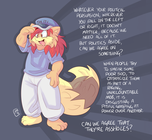 mobroarz.png I know I'm a hyper-political, loudmouthed, moaning twat. I express myself forcefully and I don't blame people for feeling provoked by it. One thing I'll never do, however, is attack individual people, lie about them, smear them, try to ostracize them, simply because they have a point of view with which I disagree. No matter how much I find their opinions revolting. Freedom of speech isn't simply a legal matter, a state matter, it is a fundamental social principle. In the years I've been in this fandom I've slowly seen it degenerate, getting worse year on year, with people finding they feel progressively less confident to express themselves. The furry fandom has always been a place full of misfits, with mental illness, social awkwardness, general weirdness and sexual absurdities. I would have thought that a community such as this would not be capable of forgetting what it is like to be on the receiving end of bigotry and ostracism. How sad, how tragic it is to find that our community is so infested with judgement, judgement so vehement and vicious that mobs of people gather with genuine hatred and malice to see other furs ruined. I've been on the receiving end of it and so have thousands of you. It has to stop. It should never be socially acceptable to do this, anybody seen trying to ruin others, smear them, lie about them, fuck their reputations, screw their employment should not be winning friends for it. There is no moral excuse for it. It seems to me that people are behaving as if the acceptability of evil is directly proportional to how big the bandwagon is. 

Basically all of us know what it feels like to suffer socially, to be bullied and pushed around. Is it really a moral good to do it yourself? I mean sure, words have social consequences, but surely the most severe social consequences should be reserved for the times people actually do something genuinely awful? When people are getting the same level of "consequences" for expressing an opinion as people do for actually committing crimes and harming people, something has gone very wrong indeed. I hate to see the fandom like this. Think of all the decades of work put into it, the endless quantity of art and creativity, the conventions, the communities, the love, passion, sweat and tears put into it. People have built livelihoods in this fandom, the friendships built in it are impossible to quantify. Are we really going to let hatred of opposing political views consume the fucking lot? 

I say no. I say trying to screw over individual furs for their opinions is something wicked, twisted, vindictive and wrong. I say doing it should make YOU the one who suffers socially. Not because of what you think but because of what you do, try to wield power over someone else and bully them, knowing that others are doing it too, knowing there is safety in numbers and that you are empowered to do whatever the hell you want, free from consequences. Well there bloody well should be some. No matter how much of a twat I can be in the way I express my opinions, I will never do nor condone this bullying bullshit. None of us should. It is destroying everything and it has to stop.