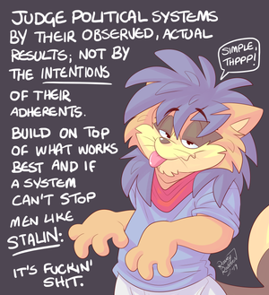 rorsmple2.png Doodle number 2 in my little series of vent art/political cartoons. I try to get to the heart of some basic principles with these things. This one is about how we judge the efficacy of political philosophies. We rightly judge western capitalist democracies by their observable results. When there are problems, which there are are (loads), we note that problem and we don't try to make the system completely innocent of it. When you talk to a socialist, for example, about capitalism they will rightly point out the problems with it. But they will not apply the same standards to their own favourite ideology. Oh no, you will get only excuses. Don't get me wrong, these excuses are very creative. It wasn't attempted properly, evil people stood in its way, the west prevented it from working, technology wasn't good enough at the time, etc etc. No. If the system was superior to the western model, it would have overtaken it, succeeded against the odds, not been open to easy overtaking by despots and all the rest. Making excuses for systems that don't work is just a way of playing a rigged game so the player can stay in it, despite having no chips to bet. Double standards are for chumps.

If you like my work, consider supporting me here:

http://ko-fi.com/roareyraccoon

https://www.paypal.me/roareyraccoon

I am also on Minds and Gab.

https://www.minds.com/RoareyRaccoon
https://gab.com/RoareyRaccoon