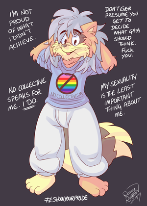 rorh8fm.png FA is doing some daft art contest for pride month, which I'm not seriously entering but I doodled something for anyway XP.

I have no respect for what the LGBT movement has become, none. I detest collectivist "diversity" rhetoric that only cares for diversity in terms of immutable characteristics like race, gender and sexuality (except fuck white, straight, cis men, because bigotry is cool when they do it). Diversity of opinions is not welcome, however. Because I'm a gay man I am expected to possess far left political views while self-appointed arrogant arseholes speak on behalf of entire demographics like mine. I do not want to waltz down the street looking like a clown from a sex dungeon; I do not believe in shoving my sexuality in the faces of others; I cannot stand feminism, socialism, collectivism altogether. I am not an "ally", a sheep to be led. I also will not piss on the memory and achievements of other gay people who fought for basic equal rights by advocating we co-opt the core of the movement for the gains of a political cult. It is just another cause, another thing built by others yet commandeered, stolen by the far left, who move in like thugs and start dictating what things other people made should be. You creatively dead, soulless pod people.