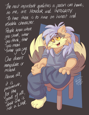 smmnk.png Just something I believe in, that I do my utmost to practice. Whatever people can say about our institutions, systems, our societies, they are always comprised of people. Because of this, they will only ever be as good as the qualities of the individuals that comprise them. The clearest illustrations of honour and integrity manifest themselves in consistent principles. When people act as they repudiate others for acting, when they manipulate language to excuse it, they dishonour themselves, destroy their integrity and therefore their dignity along with it. It does not matter what the hell anyone else does, how corrupt anyone else is, you are what matters. If you want a heart that isn't filled with self-hatred, consider your own conscience. After all, it's the one you have to live with.