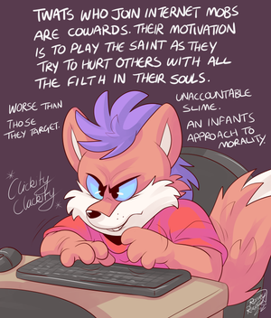 keybrdr.png When examining or commenting on one of the countless instances of an individual being mobbed on the internet, the focus is only ever on what that individual did or said that the mob has latched on to. It is always the case, always, that most people will refer to a mob as though it is a force of nature, a natural response to whatever it is the mob is reacting to. Now whilst it is certainly true that one can rely on the predictability of mob outrage occurring, it is a surface-level, ignorant mistake to stop at this basic bitch point of analysis. A mob consists of individuals, making autonomous decisions, not this ephemeral THING, the responsibility for which lies with the target of the mob. I can't remember seeing anyone shine the light on the people who join the mobs and participate in the abuse, on what qualities a person possesses that lead to them deciding to take part in the first place.

The majority of people possess a conscience, an inner voice that influences our behaviour. Even as young children most of us do not seek for targets to abuse, though when children are in pain and misery we mistakenly vent the pain and darkness inside ourselves at someone else. This is understandable at such an age. Now picture an adult, we'll call them Jiffy, who sees someone else online say, draw, otherwise expresses themselves in a way that that Jiffy doesn't like. In fact, Jiffy finds it to be disgusting and offensive. Jiffy decides to send a message to that person, a very abusive message intended to make them feel like shit, intended to hurt them emotionally. What kind of person is Jiffy?

It takes a very bitter, pathetic soul to take the leap from witnessing something offensive to going out of their way to verbally abuse, even lie about and slander, another person. But that's not all. No, they're also doing it while completely protected from consequences, not just because they are nowhere near their target, protected by the internet, but because they also see plenty of other people doing the same thing. So they can't even do a cowardly thing online on their own. These are pathetic, weak, bitter and resentful people who despise the achievement of others. That could be actually sympathetic, since we can all understand how someone in pain could feel anger, or what it's like to feel weak. However, these degenerate drecks actually try to derive some small moment of pleasure from hurting someone else and making them feel terrible. Even this isn't enough, being a revolting little coward deriving pleasure from abusing others, oh no; we need one more layer of unbelievable shite.

They pretend they're the people who are most compassionate.

Fuck politics, fuck tribes and sides. This has always been about individuals, about whether or not YOU choose to be a sack of shit and add more pain into the world than what it would have without you being in it.