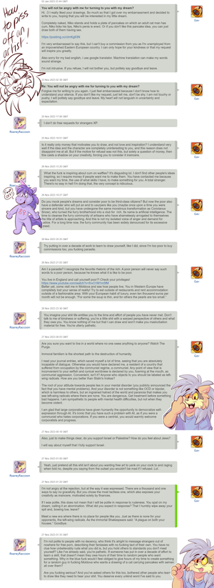 twatwaffle.png This happened late last year but I've learned this particular tosspot is still soliciting artists for free spankbank material. Also, I wanted to make a more general point.
I've done free work plenty of times, for worthy causes. I've drawn for conventions, done charity drives for people on hard times, even drawn for grieving fans and friends of another artist after their passing. A worthy cause is motivating for free work, I've done it plenty of times and I'll do it again in the future. An individual person wanting to crank one out in their cum sock for free, or who just thinks they ought to get free art because they're in difficult circumstances? That's not a worthy cause, it's an insult. The vast majority of furry art is already posted out there for free, you literally couldn't view it all in the average human lifetime, so custom jobs are worth something, as is the experience and skill of the artist.
The dedication it takes to learn to make quality artwork is no small task, it's why most people don't do it, don't dedicate decades of their lives to learn. Nobody goes through that effort simply to be at the beck and call of complete strangers who want a free wank. If you're an artist, please don't feel obligated to do these requests, or feel guilty if you refuse. I know it doesn't feel nice, but these assholes don't respect you. Anyone with respect wouldn't ever ask in the first place.
I'd say also to not do this sort of thing to an artist as well, but anyone with decency already knows this and the sort of people who try to coax free work out of people already threw their dignity on a landfill long ago, so expecting anything reasonable from that lot is a fools errand. But yeah, above is a shit person, don't feed their type, they piss all over legitimate patrons of art, wonderful customers and kind artists alike.