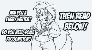  Visual artists have it great in the furry fandom, so much exposure and opportunity. Writers aren't so privileged, so I'd like to do something in my own spare time to help out! It takes mere seconds to view an image and decide if you like it, not the case with stories. So I am offering to draw you free art to help you publicize your stories, along with advertising you on my art galleries to try and get you some readers.
Naturally, I can't do this for everyone and the whole point is I want quality writers to get more of the recognition they deserve. Please read the rules below very carefully:

- If you love a furry writer, email me at roarey[at]gmail.com and recommend them to me! If I get plenty of recommendations I will read that writers' work.
- If you are a writer, do not contact me yourself! Leave that to your fans. This will prevent me being inundated with tons of requests and wont ever have to reject you to your face. So let your readers know about this!
- If I find a recommended writer to be awesome I will contact the author and offer to draw them free art to promote their material; obviously it's up to them to decide if they want me to or consider my artwork good enough or suitable to advertise their stories.
- I will only take recommendations via email, I do not want to discuss writers in public to avoid ever hurting feelings or appearing to be biased.
- Please remember that I just want to do this as a favour to writers, I'm not setting myself up as some great critic or special artist/person/creature.
- If you think this sort of thing is a good idea, do it too, spread the love.

Thanks for reading!